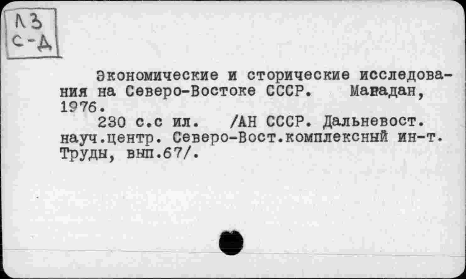 ﻿Экономические и сторические исследова ния на Северо-Востоке СССР. Магадан, 1976.
230 с.с ил. /АН СССР. Дальневост, науч.центр. Северо-Вост.комплексный ин-т. Труды, вып.67/.